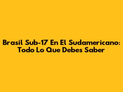 Brasil Sub-17 En El Sudamericano: Todo Lo Que Debes Saber