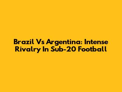 Brazil Vs Argentina: Intense Rivalry In Sub-20 Football
