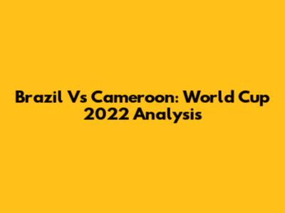 Brazil Vs Cameroon: World Cup 2022 Analysis