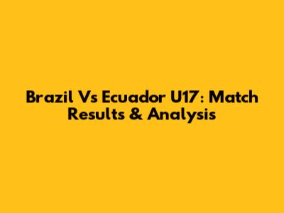 Brazil Vs Ecuador U17: Match Results & Analysis
