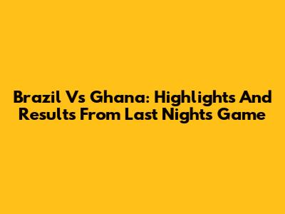 Brazil Vs Ghana: Highlights And Results From Last Night's Game