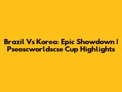 Brazil Vs Korea: Epic Showdown | Pseoscworldscse Cup Highlights
