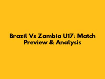 Brazil Vs Zambia U17: Match Preview & Analysis