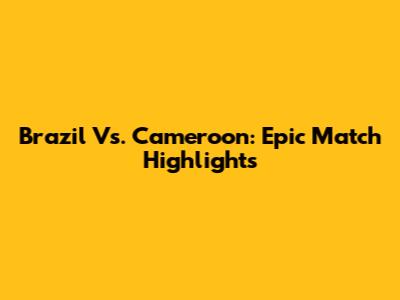Brazil Vs. Cameroon: Epic Match Highlights