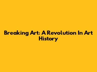 Breaking Art: A Revolution In Art History