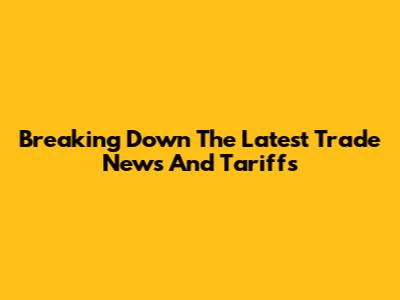 Breaking Down The Latest Trade News And Tariffs