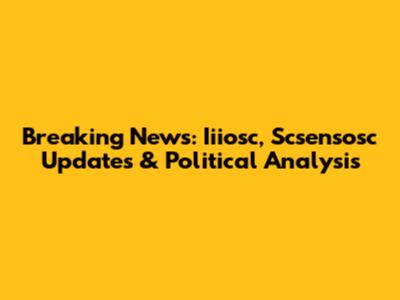 Breaking News: Iiiosc, Scsensosc Updates & Political Analysis
