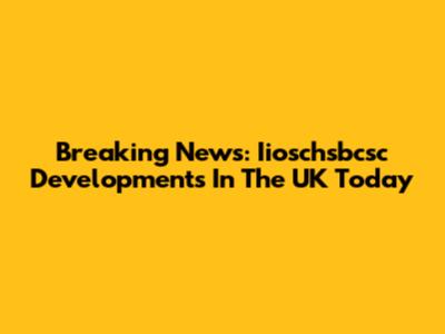 Breaking News: Iioschsbcsc Developments In The UK Today
