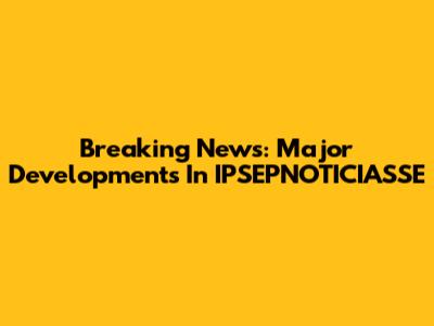 Breaking News: Major Developments In IPSEPNOTICIASSE