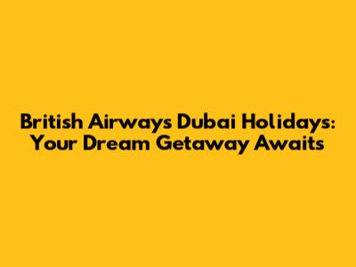 British Airways Dubai Holidays: Your Dream Getaway Awaits
