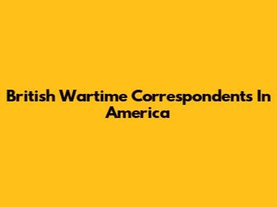 British Wartime Correspondents In America
