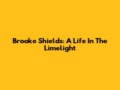 Brooke Shields: A Life In The Limelight