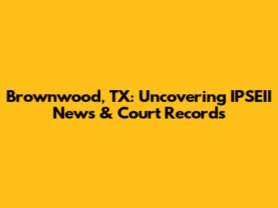 Brownwood, TX: Uncovering IPSEII News & Court Records