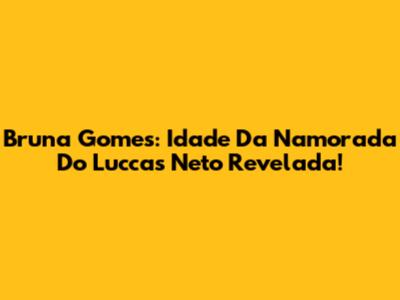 Bruna Gomes: Idade Da Namorada Do Luccas Neto Revelada!