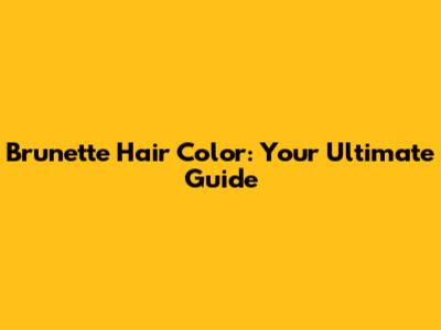 Brunette Hair Color: Your Ultimate Guide