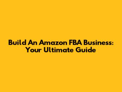 Build An Amazon FBA Business: Your Ultimate Guide