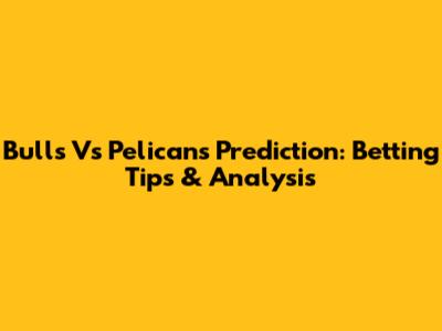 Bulls Vs Pelicans Prediction: Betting Tips & Analysis