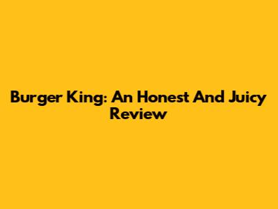 Burger King: An Honest And Juicy Review