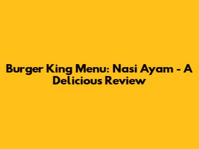 Burger King Menu: Nasi Ayam - A Delicious Review