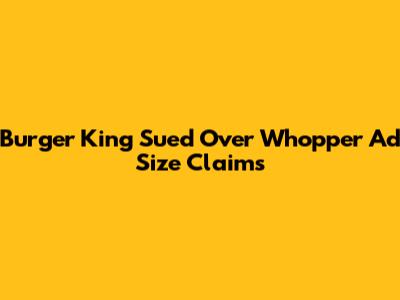 Burger King Sued Over Whopper Ad Size Claims