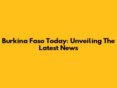 Burkina Faso Today: Unveiling The Latest News