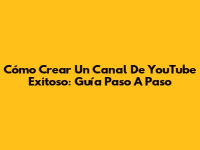 Cómo Crear Un Canal De YouTube Exitoso: Guía Paso A Paso