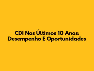 CDI Nos Últimos 10 Anos: Desempenho E Oportunidades