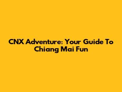 CNX Adventure: Your Guide To Chiang Mai Fun