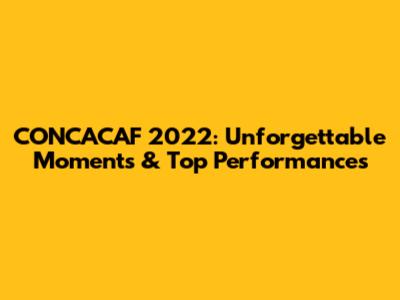 CONCACAF 2022: Unforgettable Moments & Top Performances