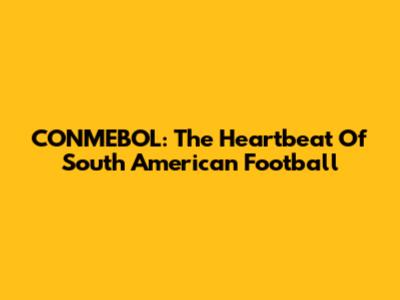 CONMEBOL: The Heartbeat Of South American Football
