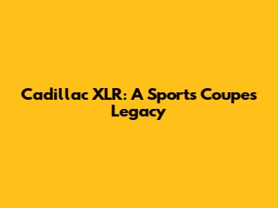 Cadillac XLR: A Sports Coupe's Legacy