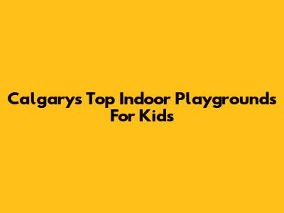 Calgary's Top Indoor Playgrounds For Kids