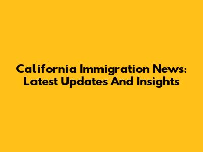 California Immigration News: Latest Updates And Insights