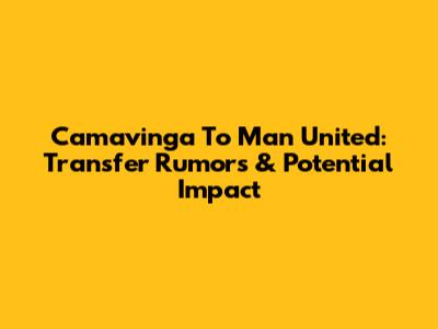 Camavinga To Man United: Transfer Rumors & Potential Impact