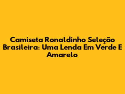 Camiseta Ronaldinho Seleção Brasileira: Uma Lenda Em Verde E Amarelo