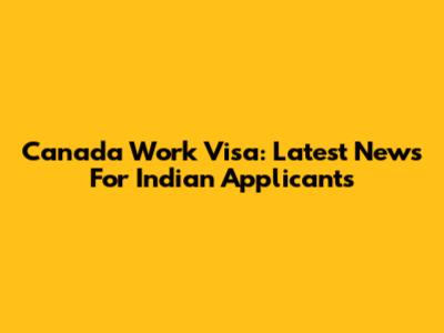 Canada Work Visa: Latest News For Indian Applicants