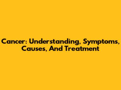Cancer: Understanding, Symptoms, Causes, And Treatment