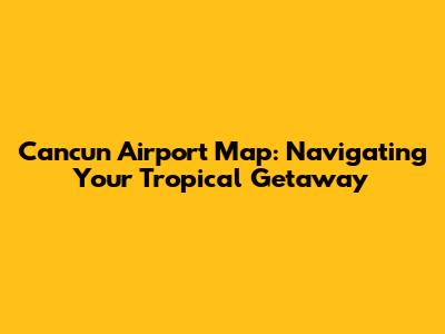 Cancun Airport Map: Navigating Your Tropical Getaway