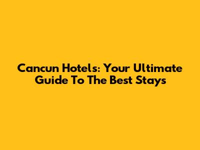 Cancun Hotels: Your Ultimate Guide To The Best Stays