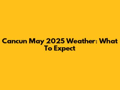 Cancun May 2025 Weather: What To Expect