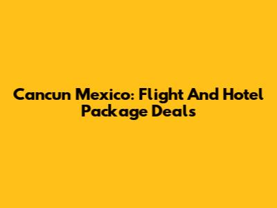 Cancun Mexico: Flight And Hotel Package Deals