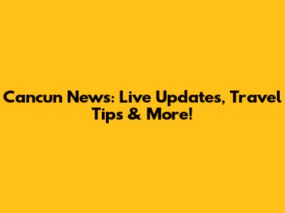 Cancun News: Live Updates, Travel Tips & More!