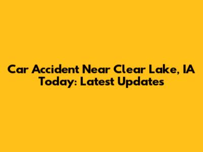 Car Accident Near Clear Lake, IA Today: Latest Updates
