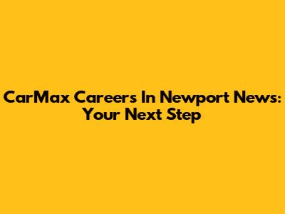 CarMax Careers In Newport News: Your Next Step