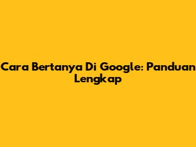 Cara Bertanya Di Google: Panduan Lengkap