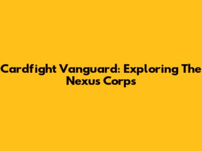 Cardfight Vanguard: Exploring The Nexus Corps