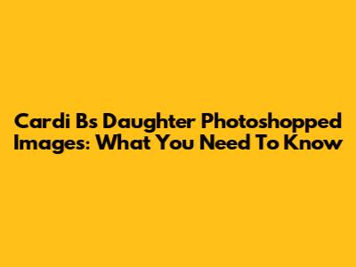 Cardi B's Daughter Photoshopped Images: What You Need To Know