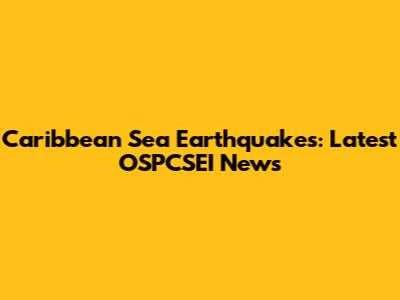 Caribbean Sea Earthquakes: Latest OSPCSEI News