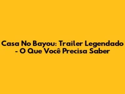 Casa No Bayou: Trailer Legendado - O Que Você Precisa Saber