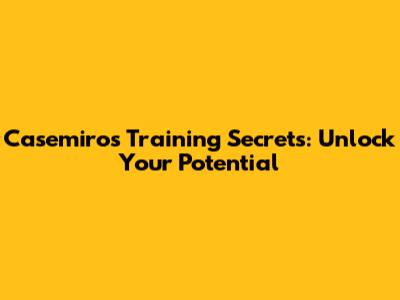 Casemiro's Training Secrets: Unlock Your Potential